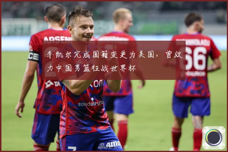 李凯尔完成国籍变更为美国，曾效力中国男篮征战世界杯