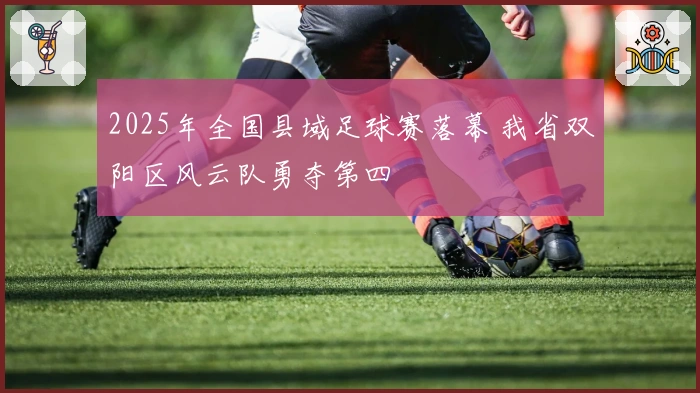 2025年全国县域足球赛落幕 我省双阳区风云队勇夺第四