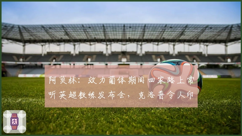 阿莫林：效力葡体期间回家路上常听英超教练发布会，克洛普令人印象深刻