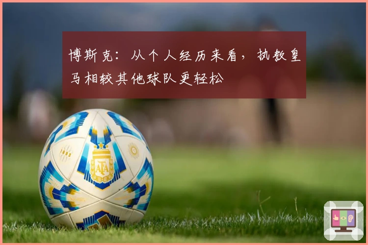 博斯克：从个人经历来看，执教皇马相较其他球队更轻松