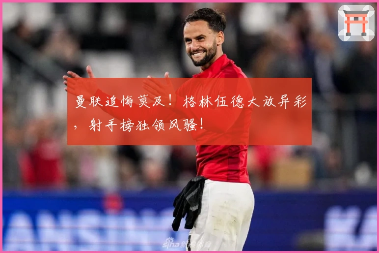 曼联追悔莫及！格林伍德大放异彩，射手榜独领风骚！