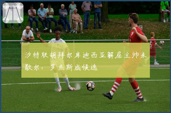 沙特联胡拜尔库迪西亚解雇主帅米歇尔，罗杰斯成候选