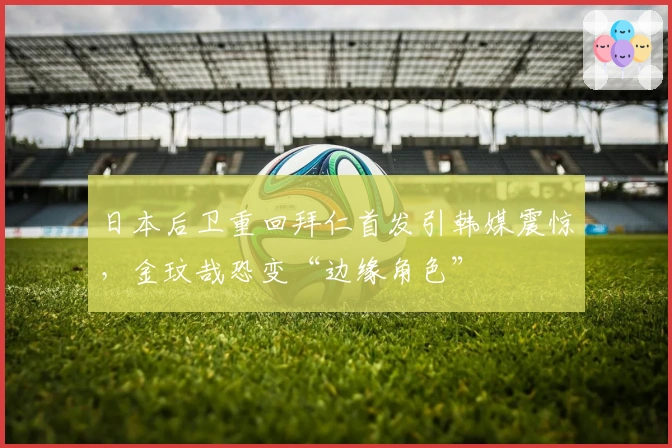 日本后卫重回拜仁首发引韩媒震惊，金玟哉恐变“边缘角色”