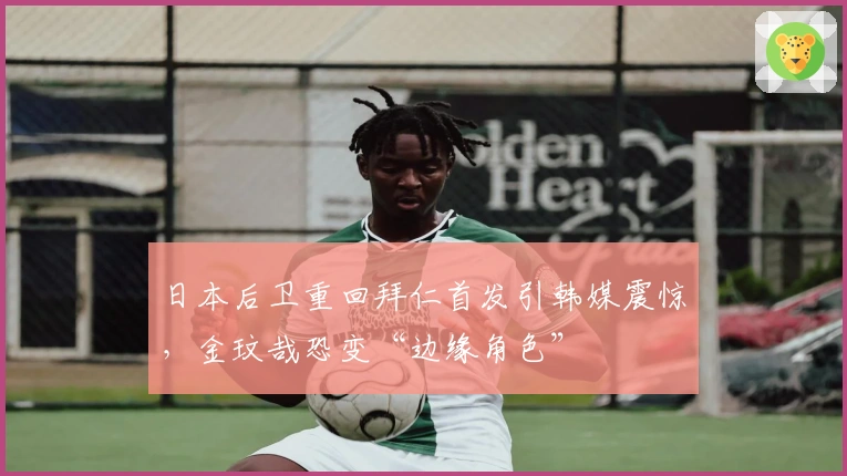 日本后卫重回拜仁首发引韩媒震惊，金玟哉恐变“边缘角色”