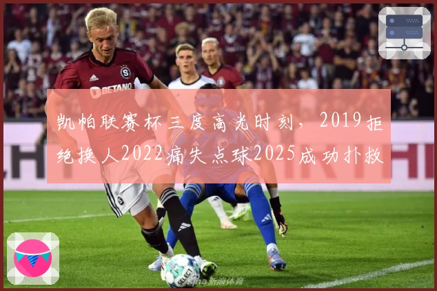 凯帕联赛杯三度高光时刻，2019拒绝换人2022痛失点球2025成功扑救
